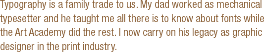 Typography is a family trade to us. My dad worked as mechanical typesetter and he taught me all there is to know about fonts while the Art Academy did the rest. I now carry on his legacy as graphic designer in the print industry. 