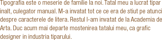 Tipografia este o meserie de familie la noi. Tatal meu a lucrat tipar inalt, culegator manual. M-a invatat tot ce ce era de stiut pe atunci despre caracterele de litera. Restul l-am invatat de la Academia de Arta. Duc acum mai departe mostenirea tatalui meu, ca grafic designer in industria tiparului. 