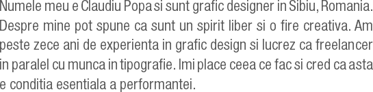 Numele meu e Claudiu Popa si sunt grafic designer in Sibiu, Romania. Despre mine pot spune ca sunt un spirit liber si o fire creativa. Am peste zece ani de experienta in grafic design si lucrez ca freelancer in paralel cu munca in tipografie. Imi place ceea ce fac si cred ca asta e conditia esentiala a performantei.